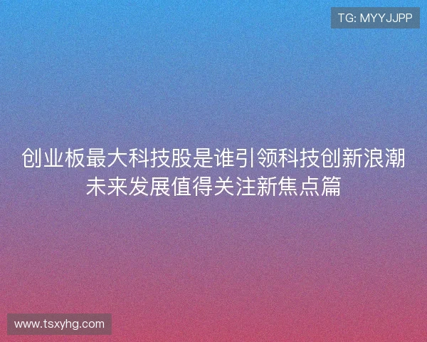 创业板最大科技股是谁引领科技创新浪潮未来发展值得关注新焦点篇